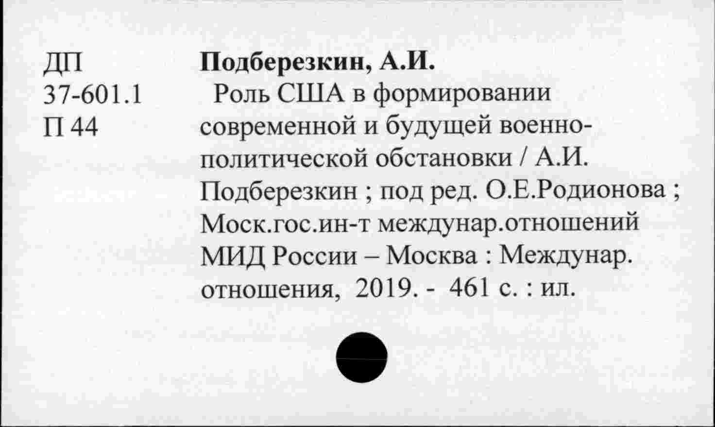 ﻿ДП 37-601.1 П44	Подберезкин, А.И. Роль США в формировании современной и будущей военнополитической обстановки / А.И. Подберезкин ; под ред. О.Е.Родионова ; Моск.гос.ин-т между нар. отношений МИД России - Москва : Между нар. отношения, 2019. - 461 с. : ил.